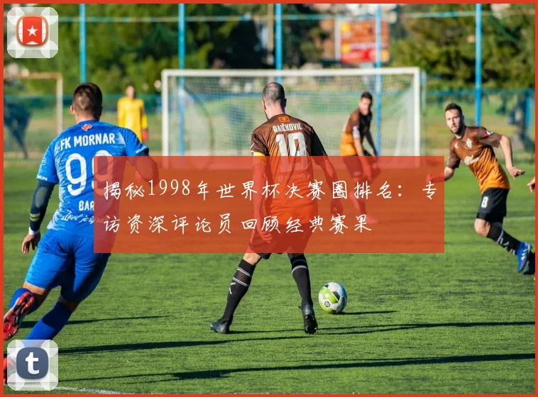揭秘1998年世界杯决赛圈排名:专访资深评论员回顾经典赛果