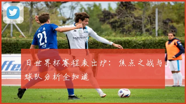 日世界杯赛程表出炉:焦点之战与球队分析全知道