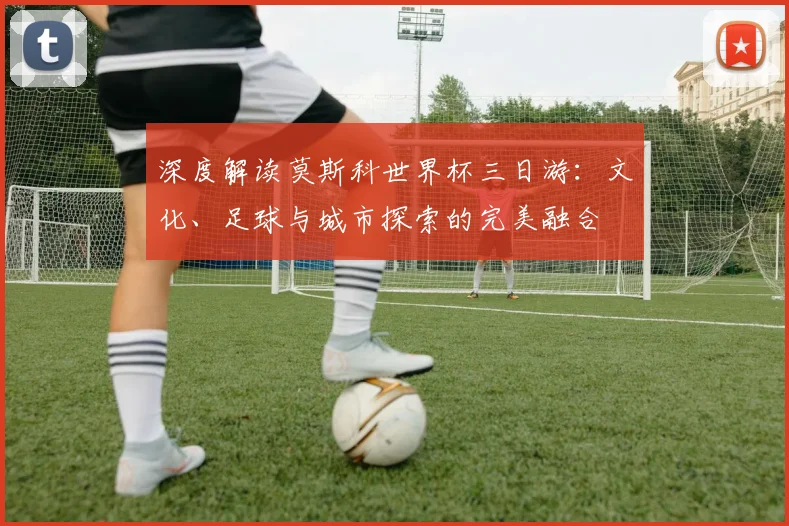 深度解读莫斯科世界杯三日游:文化、足球与城市探索的完美融合