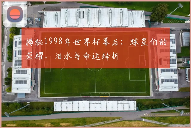 揭秘1998年世界杯幕后:球星们的荣耀、泪水与命运转折
