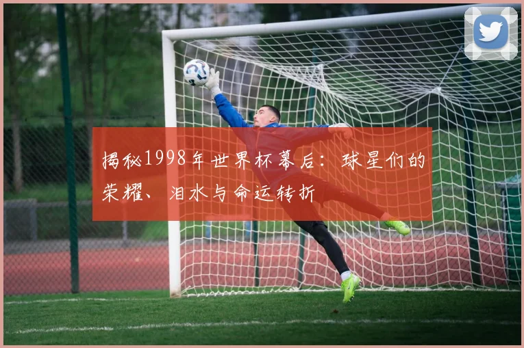 揭秘1998年世界杯幕后:球星们的荣耀、泪水与命运转折