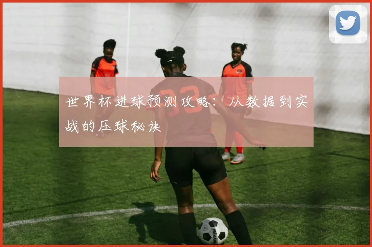 世界杯进球预测攻略:从数据到实战的压球秘诀